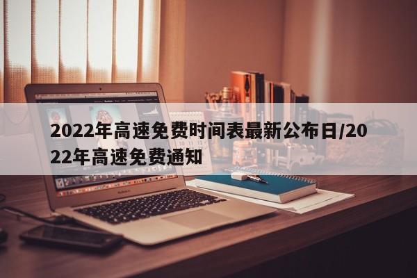 2022年高速免费时间表最新公布日/2022年高速免费通知