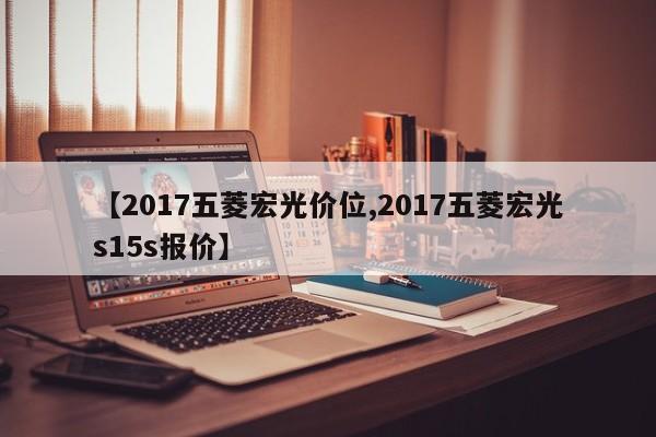【2017五菱宏光价位,2017五菱宏光s15s报价】