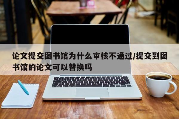 论文提交图书馆为什么审核不通过/提交到图书馆的论文可以替换吗