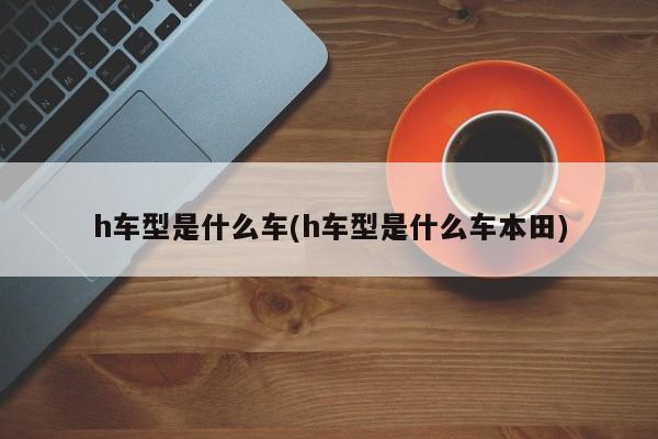 h车型是什么车(h车型是什么车本田)