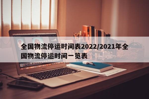 全国物流停运时间表2022/2021年全国物流停运时间一览表
