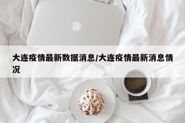大连疫情最新数据消息/大连疫情最新消息情况