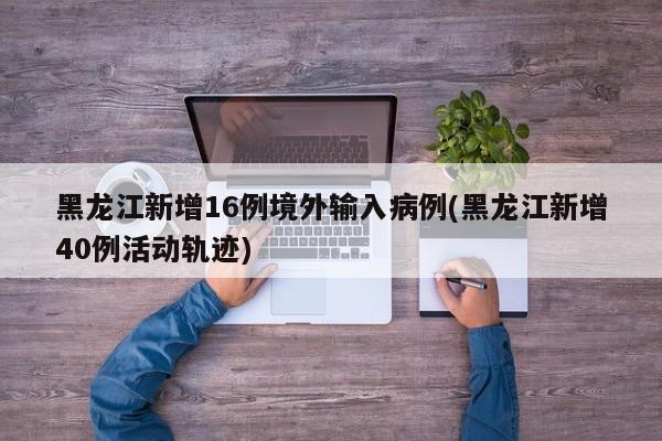 黑龙江新增16例境外输入病例(黑龙江新增40例活动轨迹)