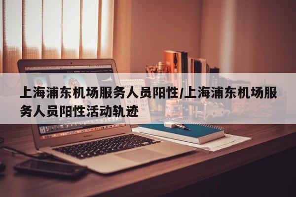 上海浦东机场服务人员阳性/上海浦东机场服务人员阳性活动轨迹