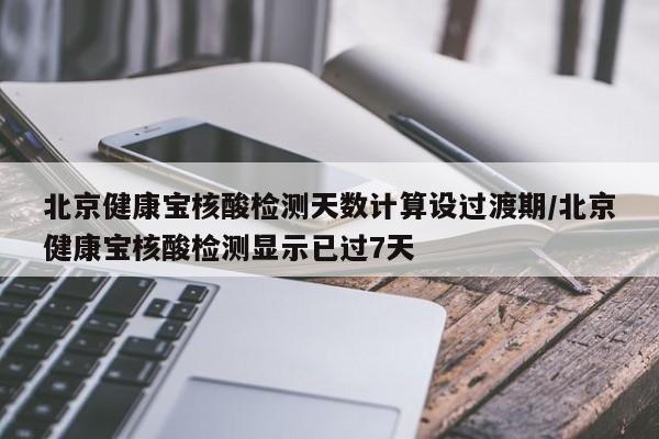 北京健康宝核酸检测天数计算设过渡期/北京健康宝核酸检测显示已过7天