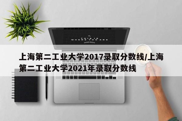 上海第二工业大学2017录取分数线/上海第二工业大学2021年录取分数线