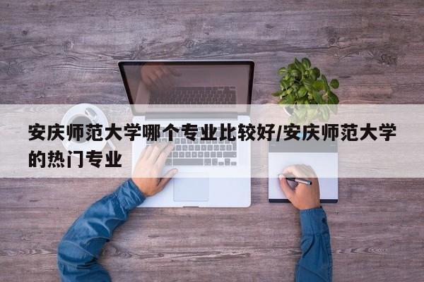 安庆师范大学哪个专业比较好/安庆师范大学的热门专业
