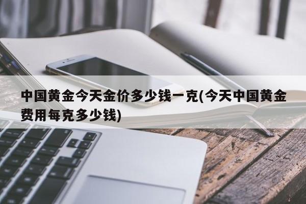 中国黄金今天金价多少钱一克(今天中国黄金费用每克多少钱)
