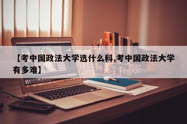 【考中国政法大学选什么科,考中国政法大学有多难】