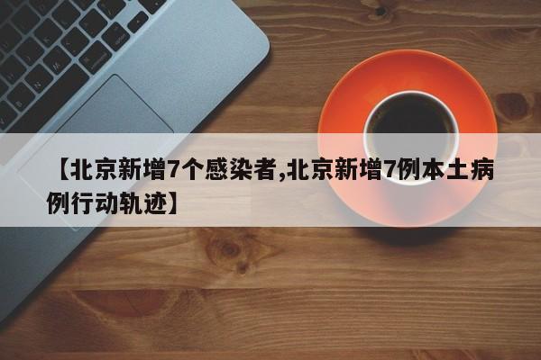 【北京新增7个感染者,北京新增7例本土病例行动轨迹】