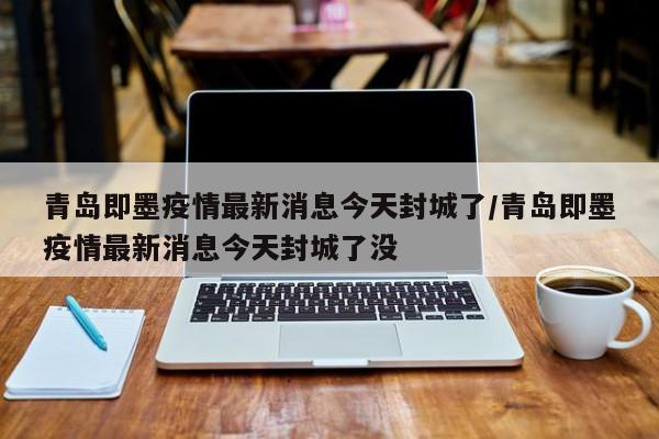 青岛即墨疫情最新消息今天封城了/青岛即墨疫情最新消息今天封城了没