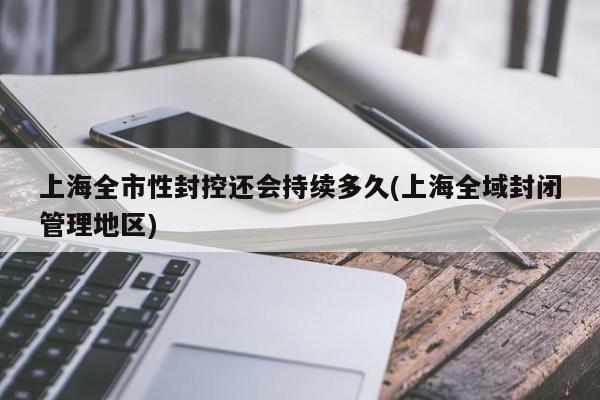 上海全市性封控还会持续多久(上海全域封闭管理地区)