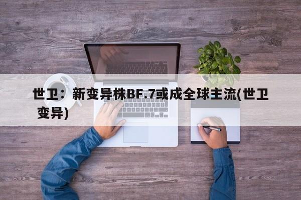 世卫:新变异株BF.7或成全球主流(世卫 变异)