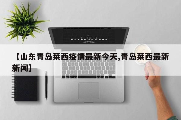 【山东青岛莱西疫情最新今天,青岛莱西最新新闻】