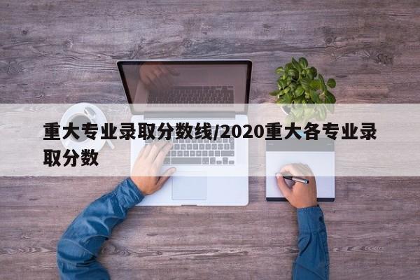 重大专业录取分数线/2020重大各专业录取分数