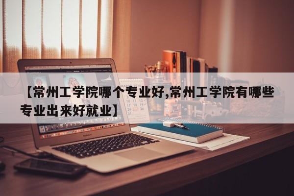 【常州工学院哪个专业好,常州工学院有哪些专业出来好就业】