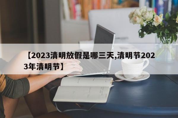 【2023清明放假是哪三天,清明节2023年清明节】