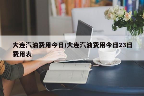 大连汽油费用今日/大连汽油费用今日23日费用表